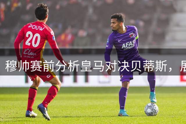 穆帅赛前分析皇马对决贝蒂斯，展望西甲争冠格局